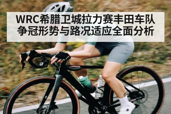 WRC希腊卫城拉力赛丰田车队争冠形势与路况适应全面分析