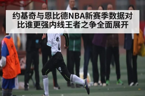 约基奇与恩比德NBA新赛季数据对比谁更强内线王者之争全面展开