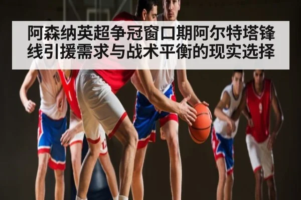 阿森纳英超争冠窗口期阿尔特塔锋线引援需求与战术平衡的现实选择