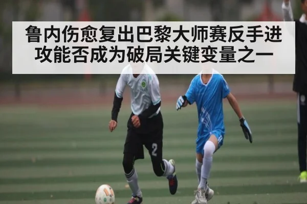 鲁内伤愈复出巴黎大师赛反手进攻能否成为破局关键变量之一